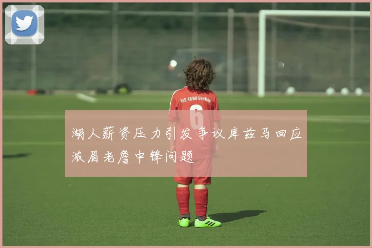 湖人薪资压力引发争议库兹马回应浓眉老詹中锋问题