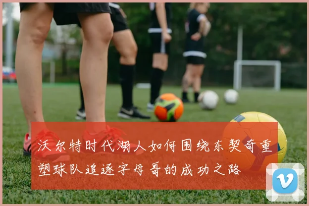 沃尔特时代湖人如何围绕东契奇重塑球队追逐字母哥的成功之路