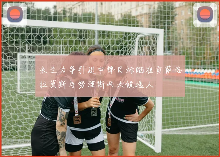 米兰力争引进中锋目标瞄准贡萨洛拉莫斯与努涅斯两大候选人