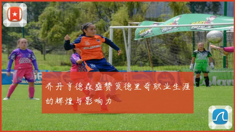 乔丹亨德森盛赞莫德里奇职业生涯的辉煌与影响力