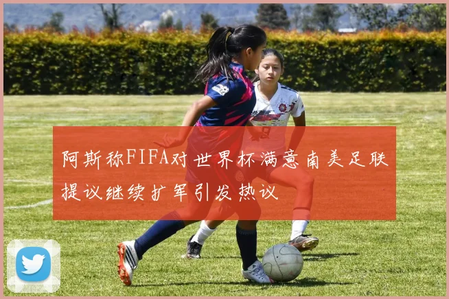 阿斯称FIFA对世界杯满意南美足联提议继续扩军引发热议
