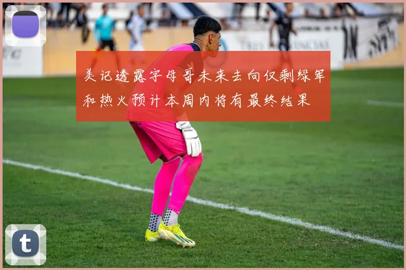 美记透露字母哥未来去向仅剩绿军和热火预计本周内将有最终结果