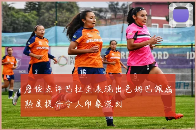 詹俊点评巴拉圭表现出色姆巴佩成熟度提升令人印象深刻