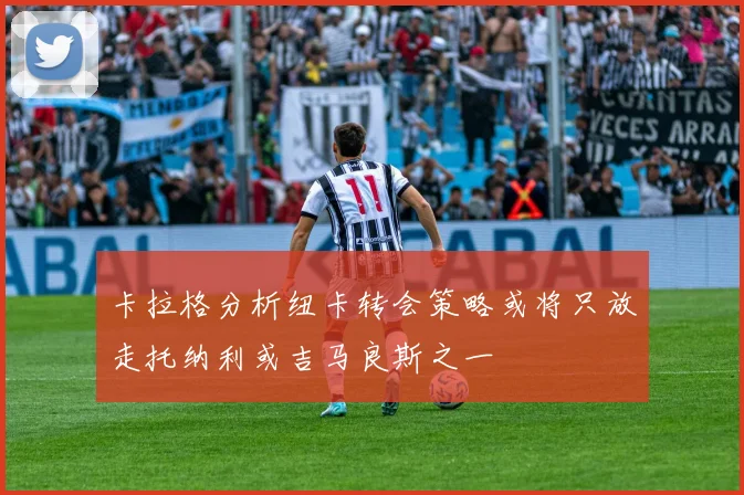 卡拉格分析纽卡转会策略或将只放走托纳利或吉马良斯之一
