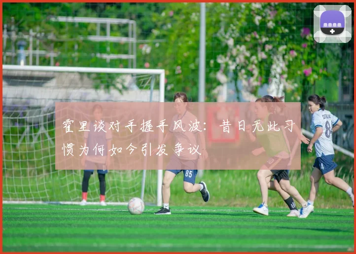 霍里谈对手握手风波：昔日无此习惯为何如今引发争议