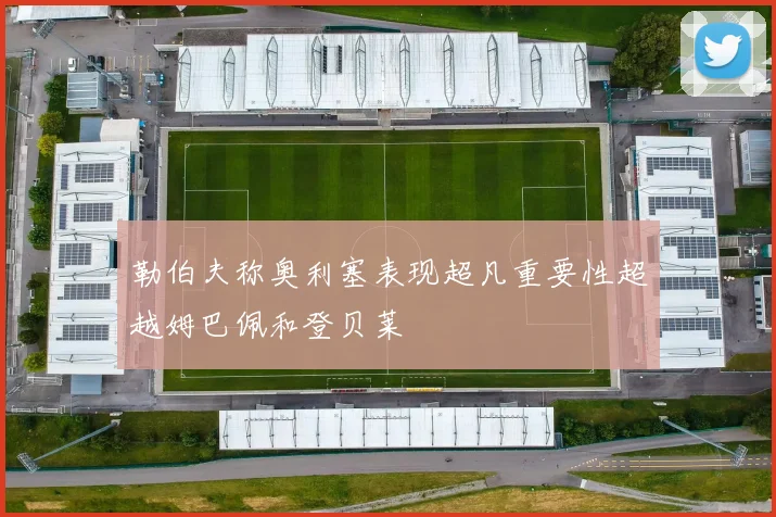 勒伯夫称奥利塞表现超凡重要性超越姆巴佩和登贝莱