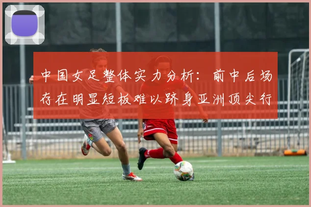 中国女足整体实力分析：前中后场存在明显短板难以跻身亚洲顶尖行列